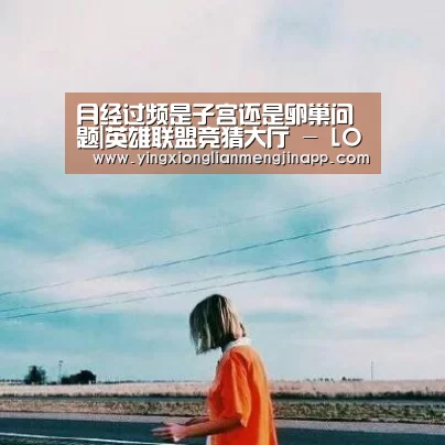 月经过频是子宫还是卵巢问题|英雄联盟竞猜大厅 - LOL全球总决赛下注官方网站直播(图1) 英雄联盟竞猜大厅 - LOL全球总决赛下注官方网站直播